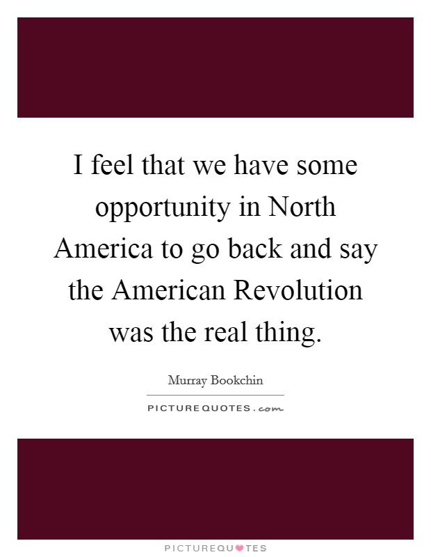 I feel that we have some opportunity in North America to go back and say the American Revolution was the real thing. Picture Quote #1