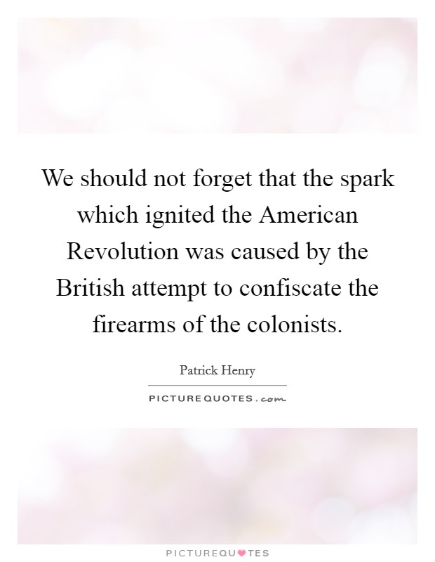 We should not forget that the spark which ignited the American Revolution was caused by the British attempt to confiscate the firearms of the colonists. Picture Quote #1
