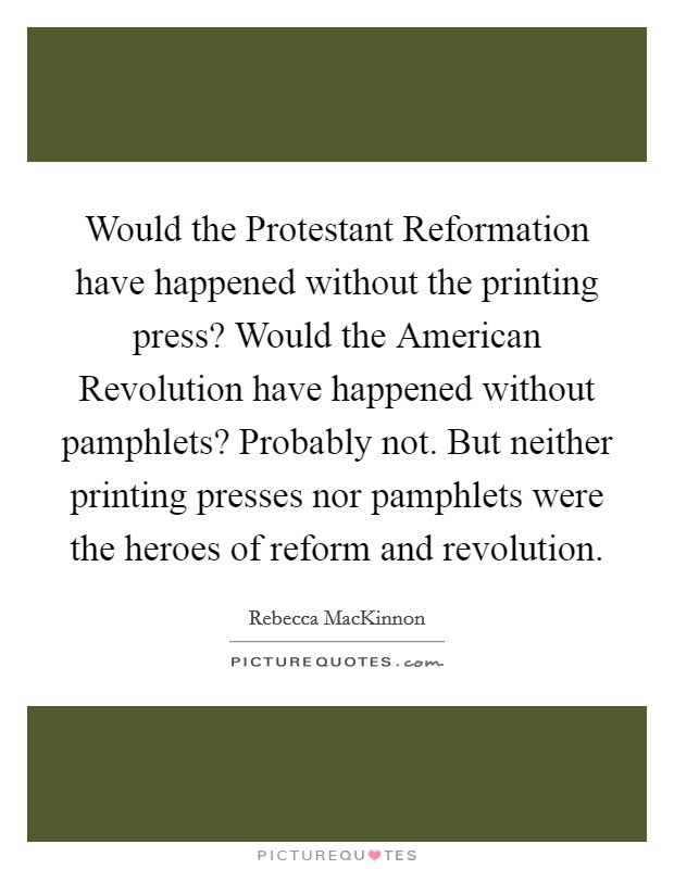 Would the Protestant Reformation have happened without the printing press? Would the American Revolution have happened without pamphlets? Probably not. But neither printing presses nor pamphlets were the heroes of reform and revolution. Picture Quote #1