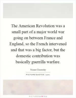 The American Revolution was a small part of a major world war going on between France and England, so the French intervened and that was a big factor, but the domestic contribution was basically guerrilla warfare Picture Quote #1