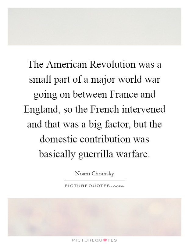 The American Revolution was a small part of a major world war going on between France and England, so the French intervened and that was a big factor, but the domestic contribution was basically guerrilla warfare. Picture Quote #1