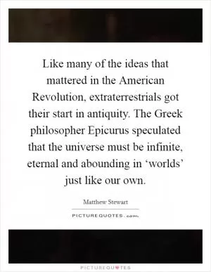 Like many of the ideas that mattered in the American Revolution, extraterrestrials got their start in antiquity. The Greek philosopher Epicurus speculated that the universe must be infinite, eternal and abounding in ‘worlds’ just like our own Picture Quote #1