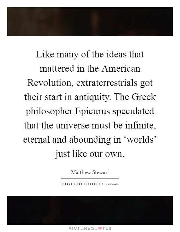 Like many of the ideas that mattered in the American Revolution, extraterrestrials got their start in antiquity. The Greek philosopher Epicurus speculated that the universe must be infinite, eternal and abounding in ‘worlds' just like our own. Picture Quote #1