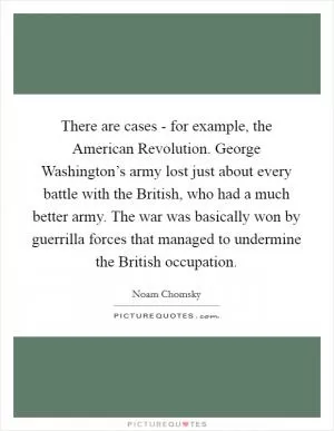 There are cases - for example, the American Revolution. George Washington’s army lost just about every battle with the British, who had a much better army. The war was basically won by guerrilla forces that managed to undermine the British occupation Picture Quote #1