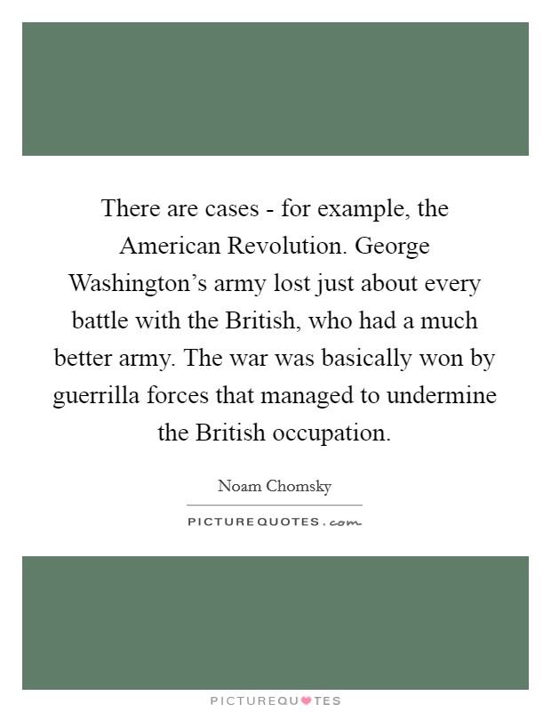 There are cases - for example, the American Revolution. George Washington's army lost just about every battle with the British, who had a much better army. The war was basically won by guerrilla forces that managed to undermine the British occupation. Picture Quote #1