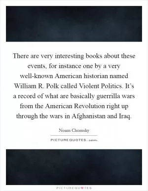 There are very interesting books about these events, for instance one by a very well-known American historian named William R. Polk called Violent Politics. It’s a record of what are basically guerrilla wars from the American Revolution right up through the wars in Afghanistan and Iraq Picture Quote #1