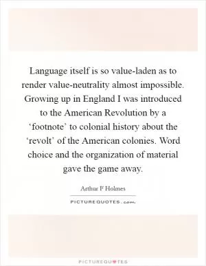 Language itself is so value-laden as to render value-neutrality almost impossible. Growing up in England I was introduced to the American Revolution by a ‘footnote’ to colonial history about the ‘revolt’ of the American colonies. Word choice and the organization of material gave the game away Picture Quote #1