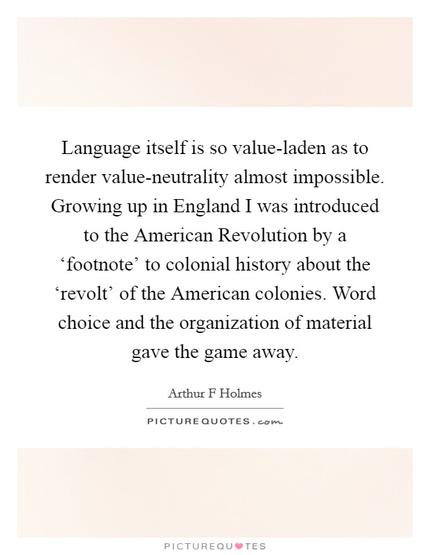 Language itself is so value-laden as to render value-neutrality almost impossible. Growing up in England I was introduced to the American Revolution by a ‘footnote' to colonial history about the ‘revolt' of the American colonies. Word choice and the organization of material gave the game away. Picture Quote #1