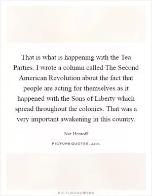 That is what is happening with the Tea Parties. I wrote a column called The Second American Revolution about the fact that people are acting for themselves as it happened with the Sons of Liberty which spread throughout the colonies. That was a very important awakening in this country Picture Quote #1