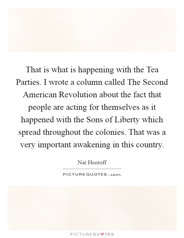 That is what is happening with the Tea Parties. I wrote a column called The Second American Revolution about the fact that people are acting for themselves as it happened with the Sons of Liberty which spread throughout the colonies. That was a very important awakening in this country. Picture Quote #1