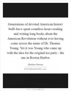 Generations of devoted American history buffs have spent countless hours reading and writing long books about the American Revolution without ever having come across the name of Dr. Thomas Young. Yet it was Young who came up with the idea for the original tea party - the one in Boston Harbor Picture Quote #1