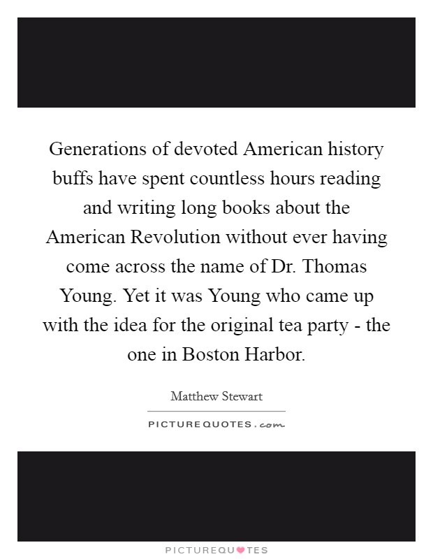 Generations of devoted American history buffs have spent countless hours reading and writing long books about the American Revolution without ever having come across the name of Dr. Thomas Young. Yet it was Young who came up with the idea for the original tea party - the one in Boston Harbor. Picture Quote #1