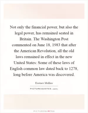 Not only the financial power, but also the legal power, has remained seated in Britain. The Washington Post commented on June 18, 1983 that after the American Revolution, all the old laws remained in effect in the new United States: Some of these laws of English common law dated back to 1278, long before America was discovered Picture Quote #1