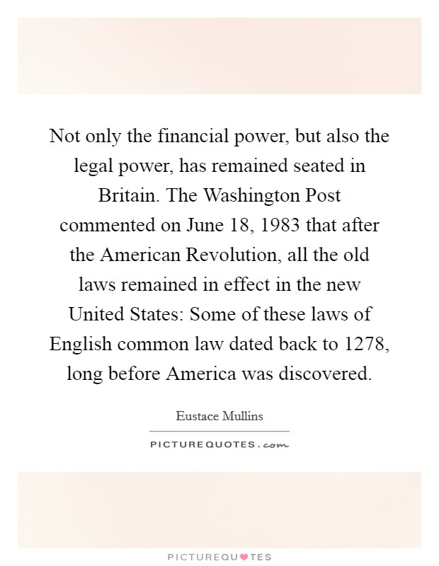 Not only the financial power, but also the legal power, has remained seated in Britain. The Washington Post commented on June 18, 1983 that after the American Revolution, all the old laws remained in effect in the new United States: Some of these laws of English common law dated back to 1278, long before America was discovered. Picture Quote #1