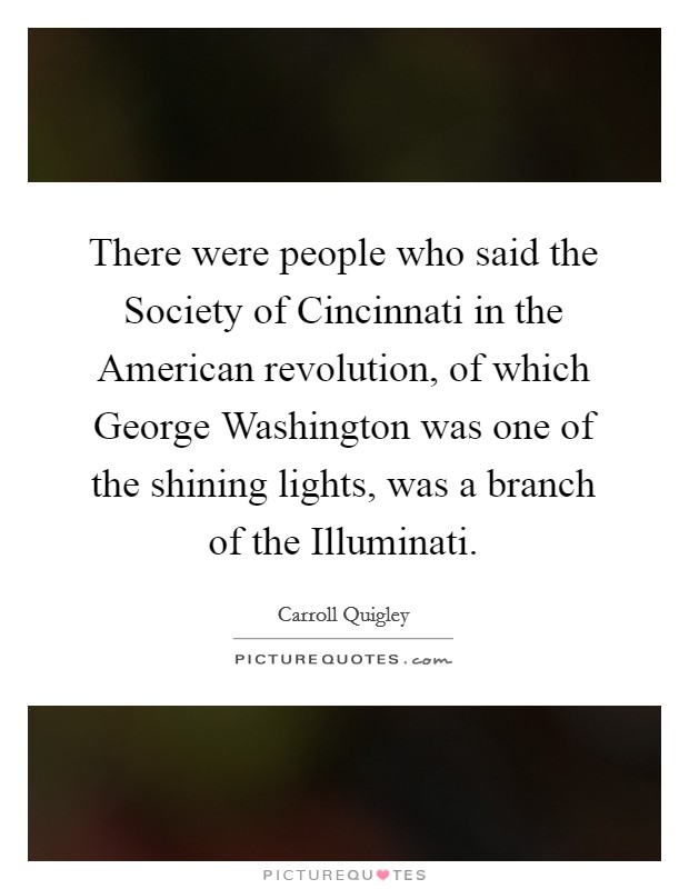 There were people who said the Society of Cincinnati in the American revolution, of which George Washington was one of the shining lights, was a branch of the Illuminati. Picture Quote #1