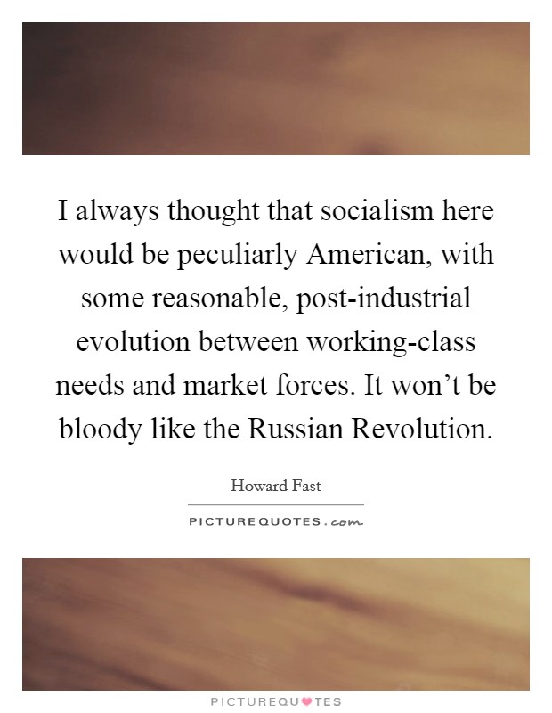 I always thought that socialism here would be peculiarly American, with some reasonable, post-industrial evolution between working-class needs and market forces. It won’t be bloody like the Russian Revolution Picture Quote #1