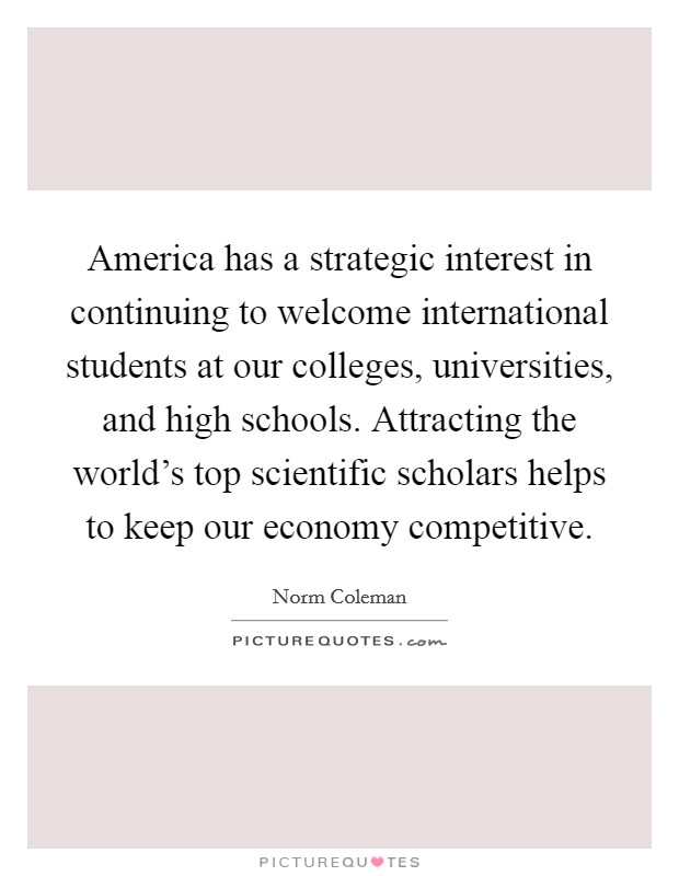 America has a strategic interest in continuing to welcome international students at our colleges, universities, and high schools. Attracting the world's top scientific scholars helps to keep our economy competitive. Picture Quote #1