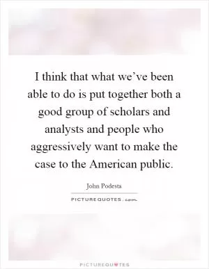 I think that what we’ve been able to do is put together both a good group of scholars and analysts and people who aggressively want to make the case to the American public Picture Quote #1