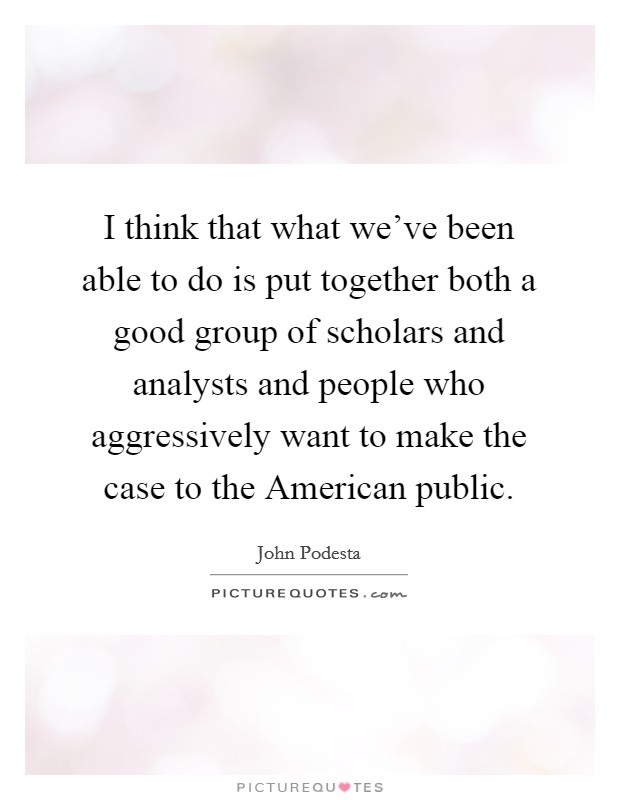 I think that what we've been able to do is put together both a good group of scholars and analysts and people who aggressively want to make the case to the American public. Picture Quote #1