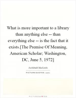 What is more important to a library than anything else -- than everything else -- is the fact that it exists.[The Premise Of Meaning, American Scholar; Washington, DC, June 5, 1972] Picture Quote #1