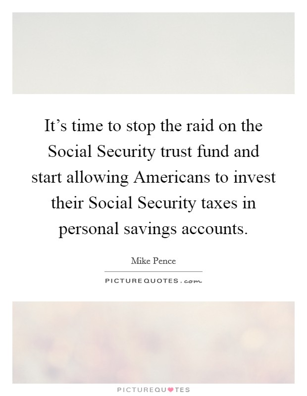 It's time to stop the raid on the Social Security trust fund and start allowing Americans to invest their Social Security taxes in personal savings accounts. Picture Quote #1