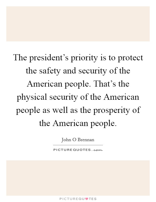 The president's priority is to protect the safety and security of the American people. That's the physical security of the American people as well as the prosperity of the American people. Picture Quote #1