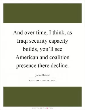 And over time, I think, as Iraqi security capacity builds, you’ll see American and coalition presence there decline Picture Quote #1