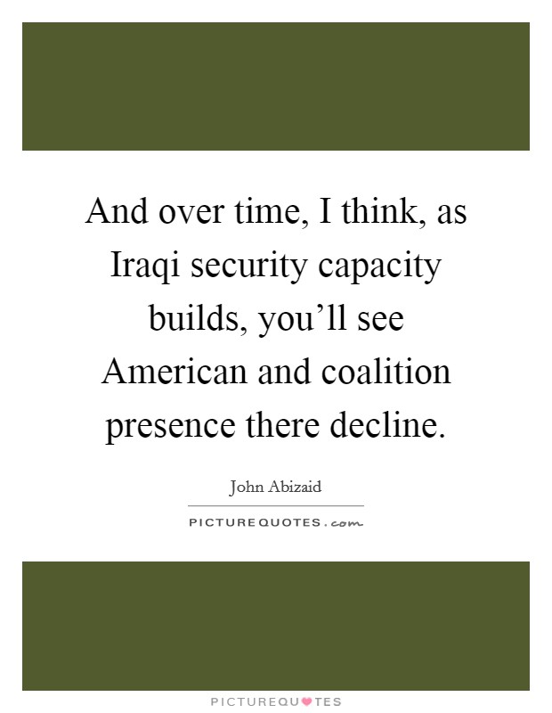 And over time, I think, as Iraqi security capacity builds, you'll see American and coalition presence there decline. Picture Quote #1