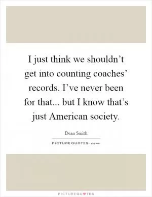 I just think we shouldn’t get into counting coaches’ records. I’ve never been for that... but I know that’s just American society Picture Quote #1