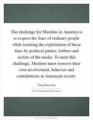 The challenge for Muslims in America is to respect the fears of ordinary people while resisting the exploitation of those fears by political parties, lobbies and sectors of the media. To meet this challenge, Muslims must reassess their own involvement, behavior and contributions in American society Picture Quote #1