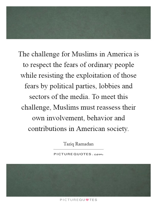 The challenge for Muslims in America is to respect the fears of ordinary people while resisting the exploitation of those fears by political parties, lobbies and sectors of the media. To meet this challenge, Muslims must reassess their own involvement, behavior and contributions in American society. Picture Quote #1