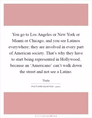You go to Los Angeles or New York or Miami or Chicago, and you see Latinos everywhere; they are involved in every part of American society. That’s why they have to start being represented in Hollywood, because an ‘Americano’ can’t walk down the street and not see a Latino Picture Quote #1