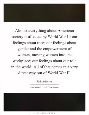 Almost everything about American society is affected by World War II: our feelings about race; our feelings about gender and the empowerment of women, moving women into the workplace; our feelings about our role in the world. All of that comes in a very direct way out of World War II Picture Quote #1