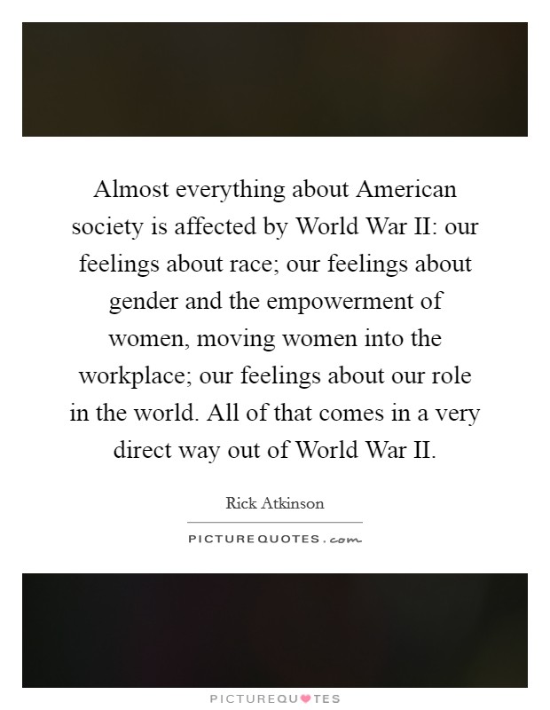 Almost everything about American society is affected by World War II: our feelings about race; our feelings about gender and the empowerment of women, moving women into the workplace; our feelings about our role in the world. All of that comes in a very direct way out of World War II. Picture Quote #1
