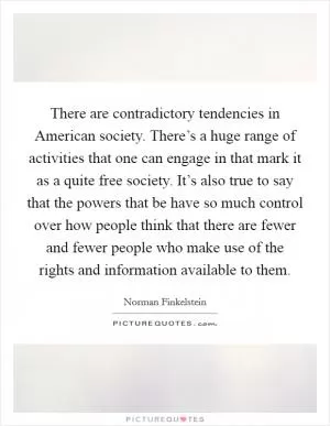 There are contradictory tendencies in American society. There’s a huge range of activities that one can engage in that mark it as a quite free society. It’s also true to say that the powers that be have so much control over how people think that there are fewer and fewer people who make use of the rights and information available to them Picture Quote #1