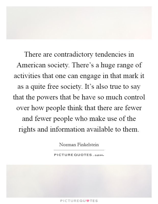 There are contradictory tendencies in American society. There's a huge range of activities that one can engage in that mark it as a quite free society. It's also true to say that the powers that be have so much control over how people think that there are fewer and fewer people who make use of the rights and information available to them. Picture Quote #1