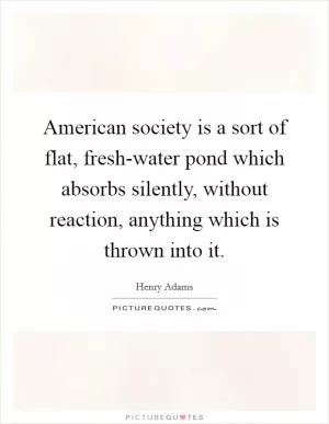 American society is a sort of flat, fresh-water pond which absorbs silently, without reaction, anything which is thrown into it Picture Quote #1