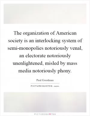 The organization of American society is an interlocking system of semi-monopolies notoriously venal, an electorate notoriously unenlightened, misled by mass media notoriously phony Picture Quote #1