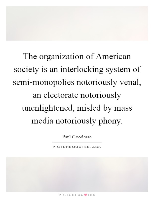 The organization of American society is an interlocking system of semi-monopolies notoriously venal, an electorate notoriously unenlightened, misled by mass media notoriously phony. Picture Quote #1