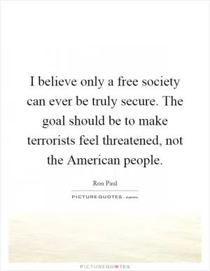 I believe only a free society can ever be truly secure. The goal should be to make terrorists feel threatened, not the American people Picture Quote #1