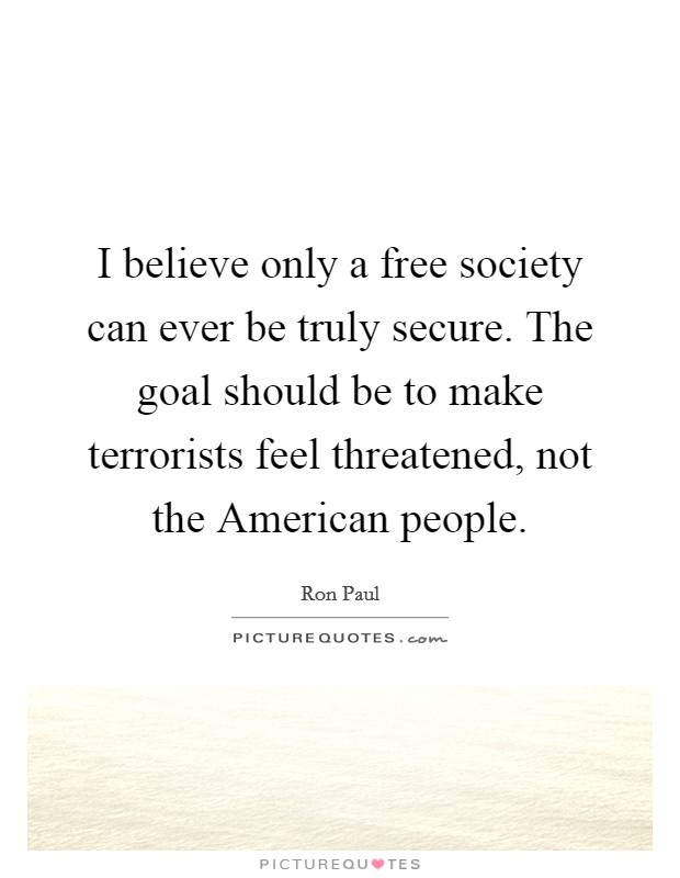 I believe only a free society can ever be truly secure. The goal should be to make terrorists feel threatened, not the American people. Picture Quote #1