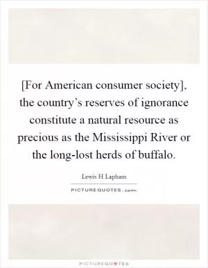 [For American consumer society], the country’s reserves of ignorance constitute a natural resource as precious as the Mississippi River or the long-lost herds of buffalo Picture Quote #1