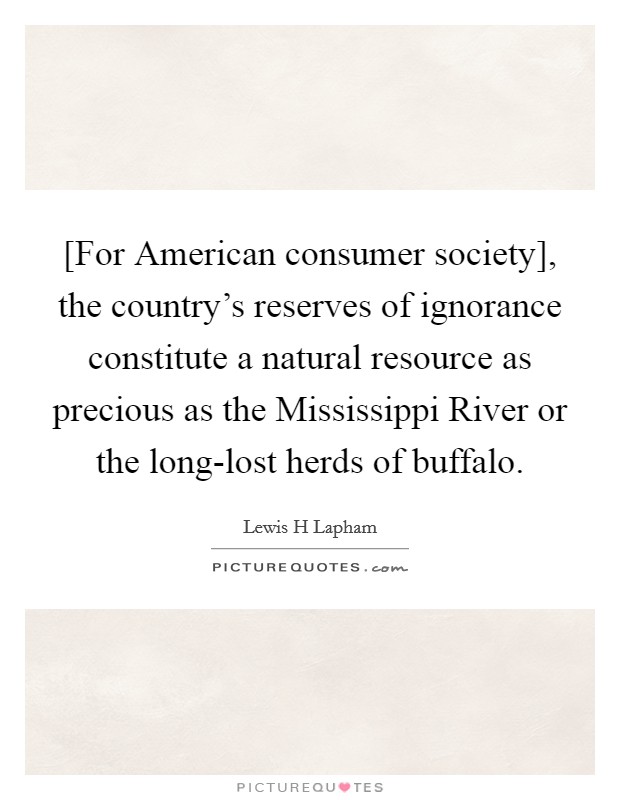 [For American consumer society], the country's reserves of ignorance constitute a natural resource as precious as the Mississippi River or the long-lost herds of buffalo. Picture Quote #1