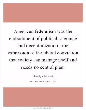 American federalism was the embodiment of political tolerance and decentralization - the expression of the liberal conviction that society can manage itself and needs no central plan Picture Quote #1