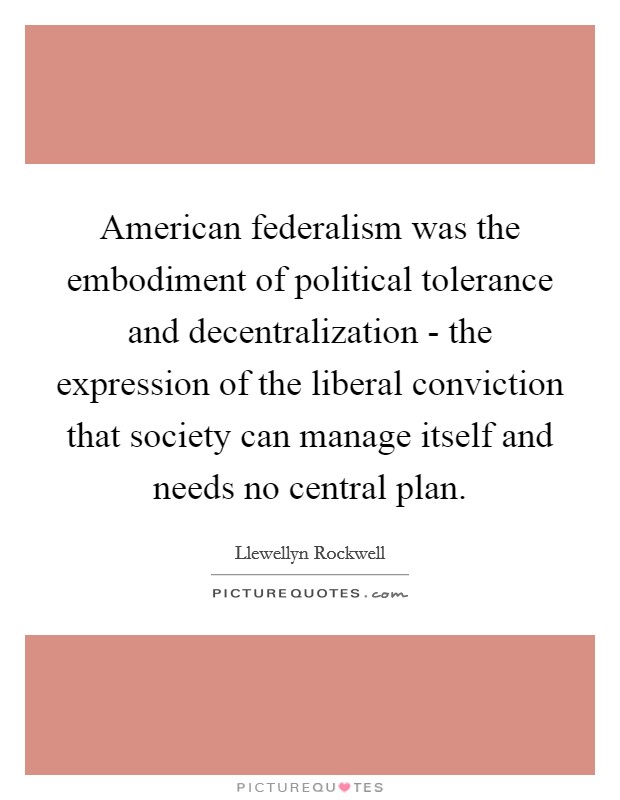 American federalism was the embodiment of political tolerance and decentralization - the expression of the liberal conviction that society can manage itself and needs no central plan. Picture Quote #1
