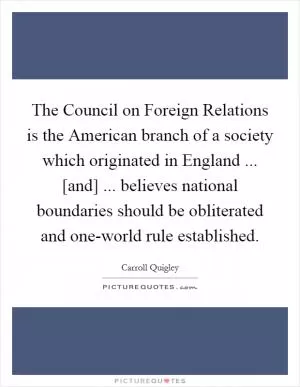 The Council on Foreign Relations is the American branch of a society which originated in England ... [and] ... believes national boundaries should be obliterated and one-world rule established Picture Quote #1