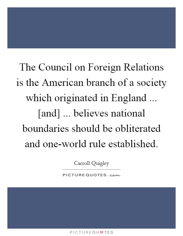 The Council on Foreign Relations is the American branch of a society which originated in England ... [and] ... believes national boundaries should be obliterated and one-world rule established. Picture Quote #1
