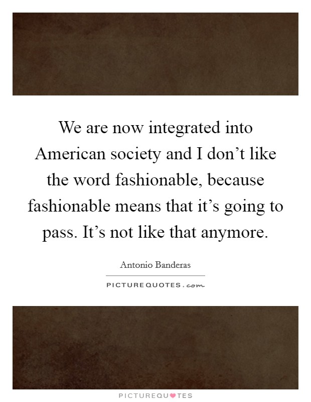 We are now integrated into American society and I don't like the word fashionable, because fashionable means that it's going to pass. It's not like that anymore. Picture Quote #1