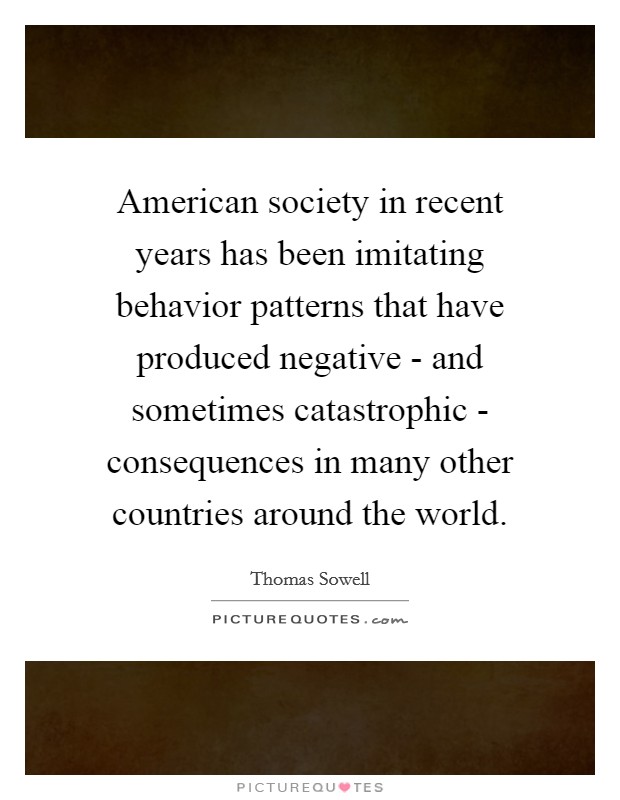 American society in recent years has been imitating behavior patterns that have produced negative - and sometimes catastrophic - consequences in many other countries around the world. Picture Quote #1