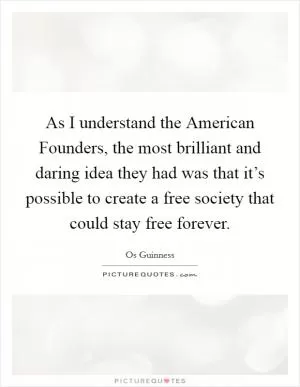 As I understand the American Founders, the most brilliant and daring idea they had was that it’s possible to create a free society that could stay free forever Picture Quote #1